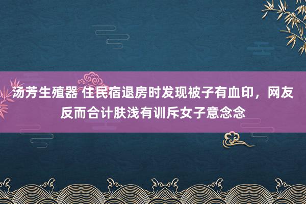 汤芳生殖器 住民宿退房时发现被子有血印，网友反而合计肤浅有训斥女子意念念