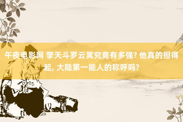 午夜电影网 擎天斗罗云冥究竟有多强? 他真的担得起, 大陆第一能人的称呼吗?