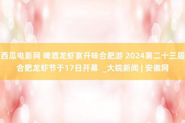 西瓜电影网 啤酒龙虾宴开味合肥游 2024第二十三届合肥龙虾节于17日开幕  _大皖新闻 | 安徽网