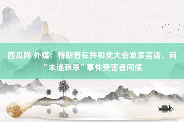 西瓜网 外媒：特朗普在共和党大会发表言语，向“未遂刺杀”事件受害者问候