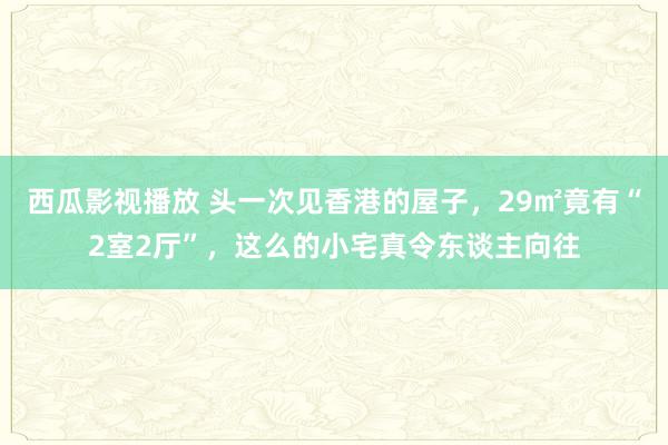 西瓜影视播放 头一次见香港的屋子，29㎡竟有“2室2厅”，这么的小宅真令东谈主向往