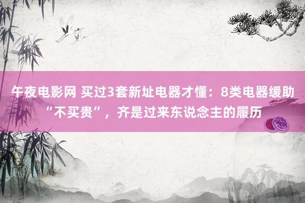 午夜电影网 买过3套新址电器才懂：8类电器缓助“不买贵”，齐是过来东说念主的履历