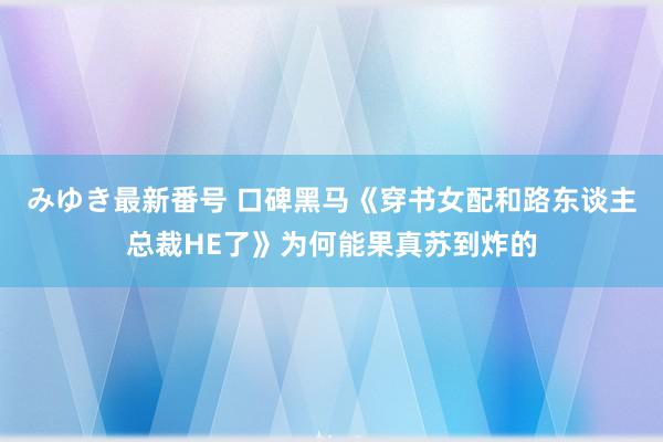 みゆき最新番号 口碑黑马《穿书女配和路东谈主总裁HE了》为何能果真苏到炸的