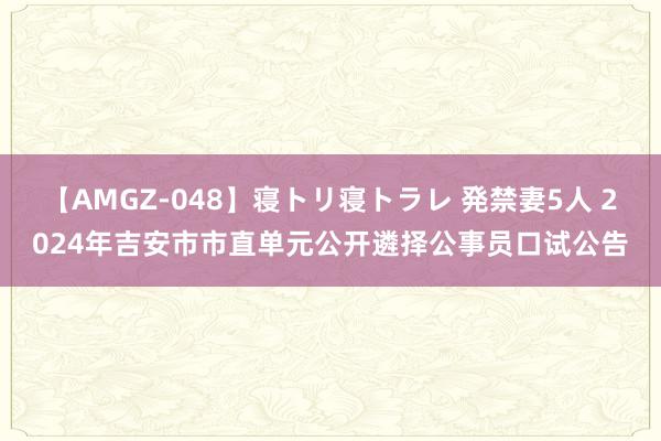 【AMGZ-048】寝トリ寝トラレ 発禁妻5人 2024年吉安市市直单元公开遴择公事员口试公告