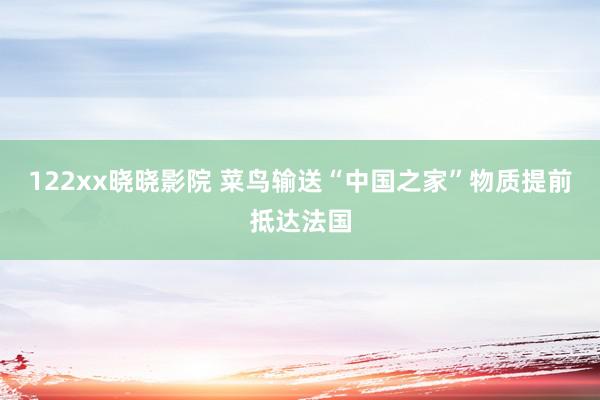 122xx晓晓影院 菜鸟输送“中国之家”物质提前抵达法国