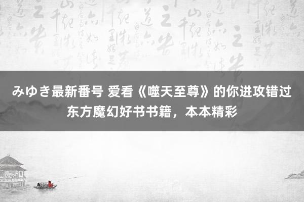 みゆき最新番号 爱看《噬天至尊》的你进攻错过东方魔幻好书书籍，本本精彩