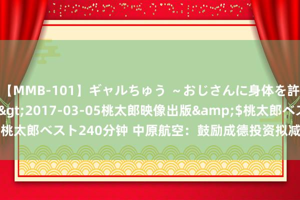 【MMB-101】ギャルちゅう ～おじさんに身体を許した8人～</a>2017-03-05桃太郎映像出版&$桃太郎ベスト240分钟 中原航空：鼓励成德投资拟减抓639.2万股公司股份