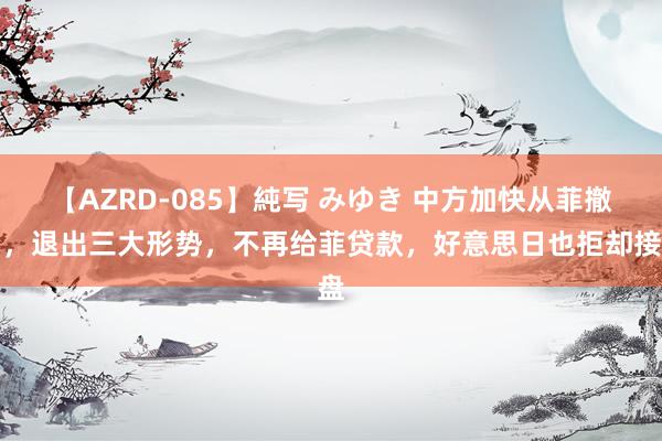 【AZRD-085】純写 みゆき 中方加快从菲撤资，退出三大形势，不再给菲贷款，好意思日也拒却接盘