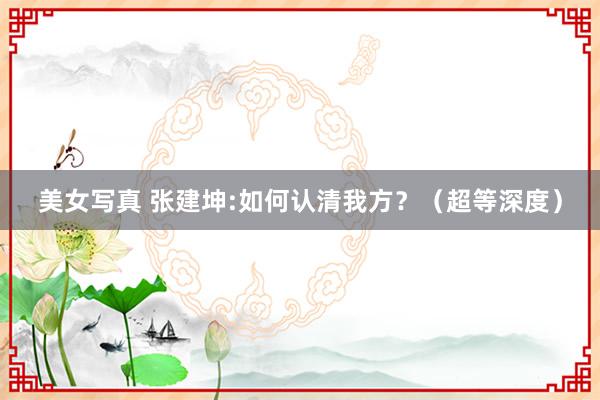 美女写真 张建坤:如何认清我方?(超等深度)