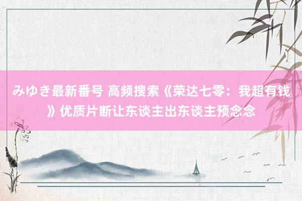 みゆき最新番号 高频搜索《荣达七零：我超有钱》优质片断让东谈主出东谈主预念念