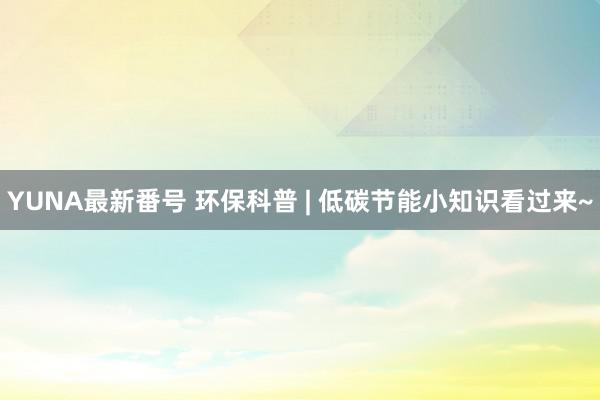 YUNA最新番号 环保科普 | 低碳节能小知识看过来~