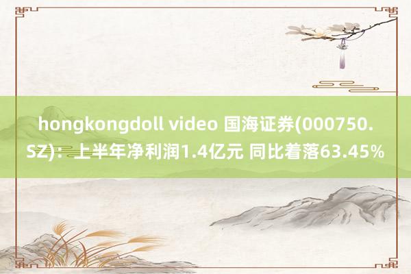 hongkongdoll video 国海证券(000750.SZ)：上半年净利润1.4亿元 同比着落63.45%