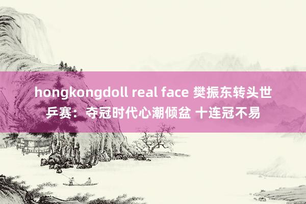 hongkongdoll real face 樊振东转头世乒赛：夺冠时代心潮倾盆 十连冠不易