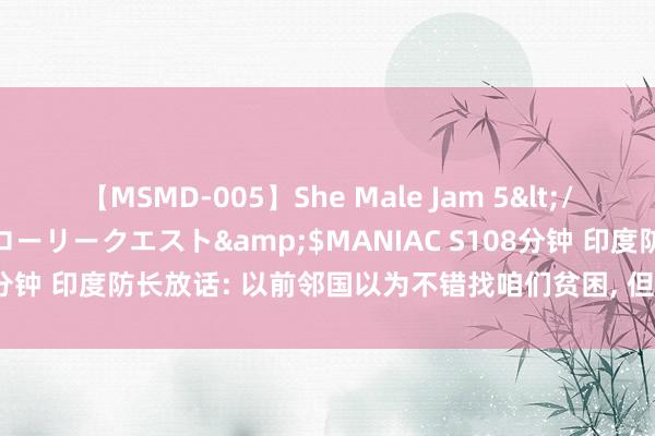【MSMD-005】She Male Jam 5</a>2008-08-04グローリークエスト&$MANIAC S108分钟 印度防长放话: 以前邻国以为不错找咱们贫困, 但咫尺全齐不同样了
