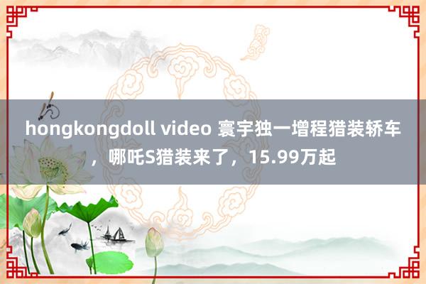 hongkongdoll video 寰宇独一增程猎装轿车，哪吒S猎装来了，15.99万起