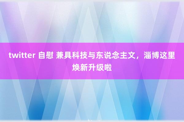 twitter 自慰 兼具科技与东说念主文，淄博这里焕新升级啦
