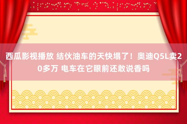 西瓜影视播放 结伙油车的天快塌了！奥迪Q5L卖20多万 电车在它眼前还敢说香吗