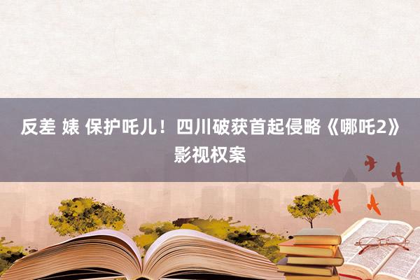 反差 婊 保护吒儿！四川破获首起侵略《哪吒2》影视权案