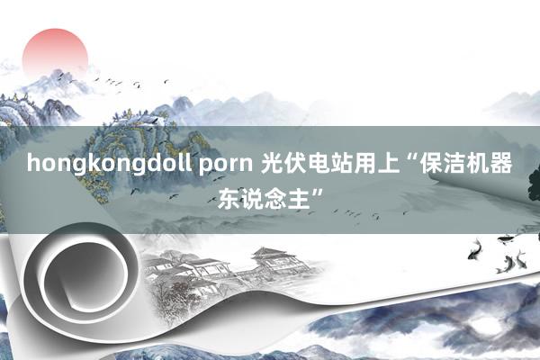 hongkongdoll porn 光伏电站用上“保洁机器东说念主”