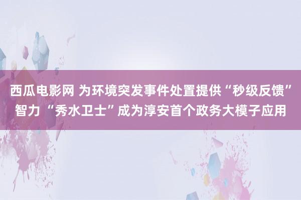 西瓜电影网 为环境突发事件处置提供“秒级反馈”智力 “秀水卫士”成为淳安首个政务大模子应用