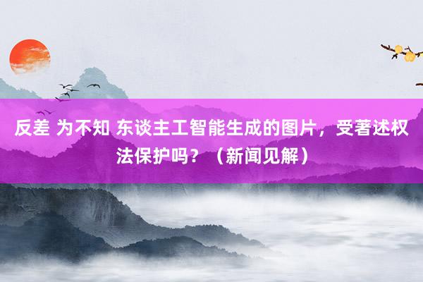 反差 为不知 东谈主工智能生成的图片，受著述权法保护吗？（新闻见解）