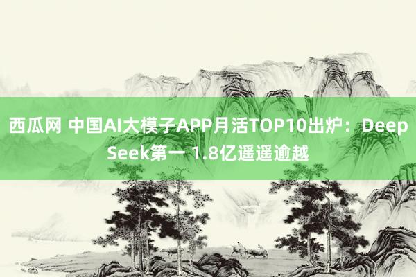 西瓜网 中国AI大模子APP月活TOP10出炉：DeepSeek第一 1.8亿遥遥逾越