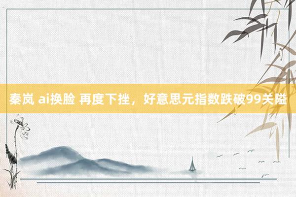 秦岚 ai换脸 再度下挫，好意思元指数跌破99关隘