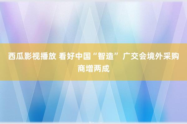 西瓜影视播放 看好中国“智造” 广交会境外采购商增两成