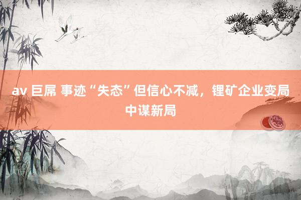 av 巨屌 事迹“失态”但信心不减，锂矿企业变局中谋新局