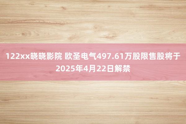 122xx晓晓影院 欧圣电气497.61万股限售股将于2025年4月22日解禁