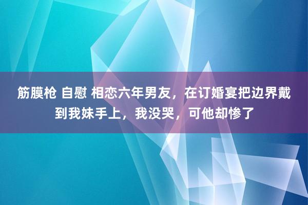 筋膜枪 自慰 相恋六年男友，在订婚宴把边界戴到我妹手上，我没哭，可他却惨了