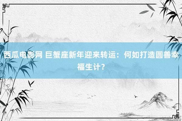 西瓜电影网 巨蟹座新年迎来转运：何如打造圆善幸福生计？