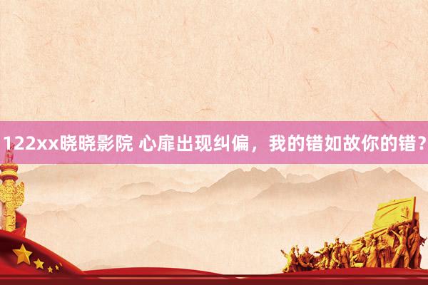 122xx晓晓影院 心扉出现纠偏，我的错如故你的错？