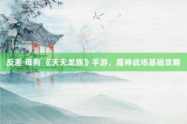 反差 母狗 《天天龙族》手游，魔神战场基础攻略