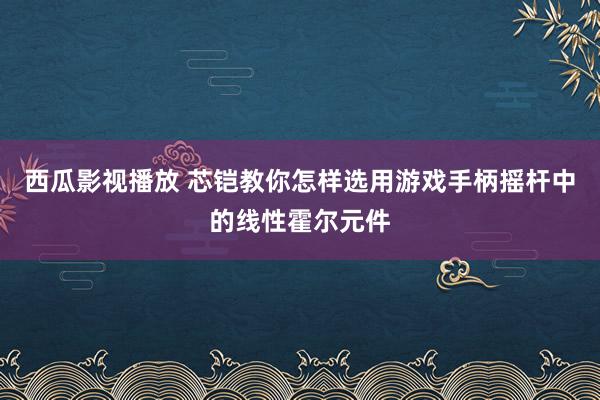 西瓜影视播放 芯铠教你怎样选用游戏手柄摇杆中的线性霍尔元件
