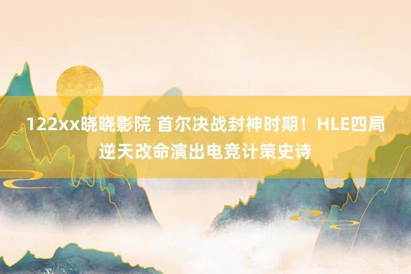 122xx晓晓影院 首尔决战封神时期！HLE四局逆天改命演出电竞计策史诗