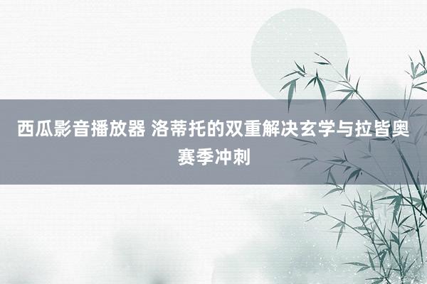 西瓜影音播放器 洛蒂托的双重解决玄学与拉皆奥赛季冲刺
