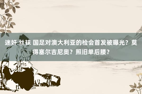 迷奸 丝袜 国足对澳大利亚的检会首发被曝光？莫得塞尔吉尼奥？照旧单后腰？