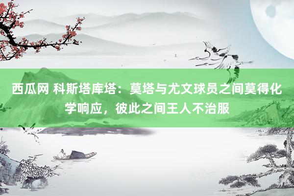 西瓜网 科斯塔库塔：莫塔与尤文球员之间莫得化学响应，彼此之间王人不治服