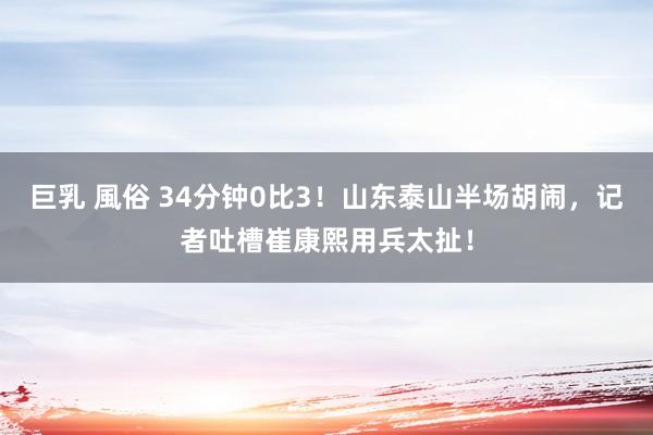 巨乳 風俗 34分钟0比3！山东泰山半场胡闹，记者吐槽崔康熙用兵太扯！