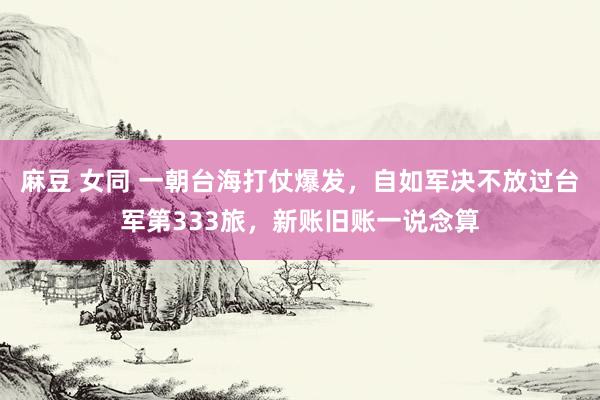 麻豆 女同 一朝台海打仗爆发，自如军决不放过台军第333旅，新账旧账一说念算