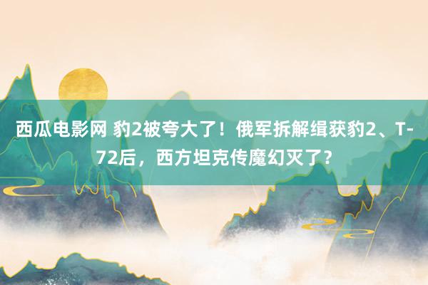 西瓜电影网 豹2被夸大了！俄军拆解缉获豹2、T-72后，西方坦克传魔幻灭了？