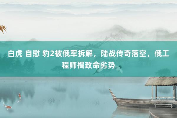 白虎 自慰 豹2被俄军拆解，陆战传奇落空，俄工程师揭致命劣势