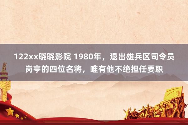 122xx晓晓影院 1980年，退出雄兵区司令员岗亭的四位名将，唯有他不绝担任要职