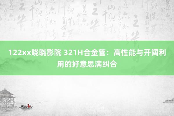 122xx晓晓影院 321H合金管：高性能与开阔利用的好意思满纠合