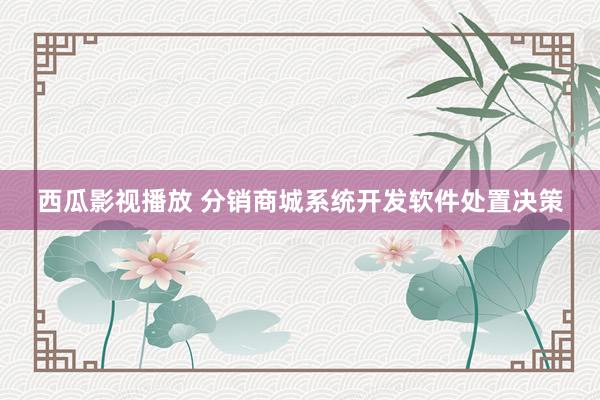 西瓜影视播放 分销商城系统开发软件处置决策