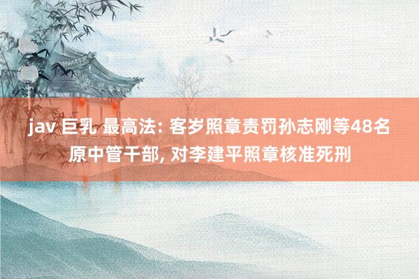 jav 巨乳 最高法: 客岁照章责罚孙志刚等48名原中管干部, 对李建平照章核准死刑