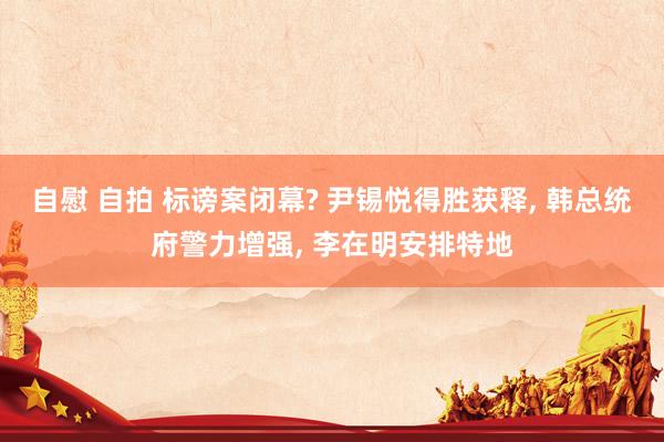 自慰 自拍 标谤案闭幕? 尹锡悦得胜获释, 韩总统府警力增强, 李在明安排特地