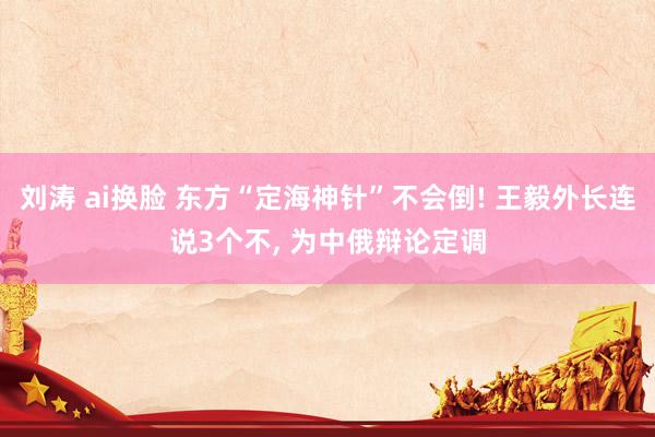 刘涛 ai换脸 东方“定海神针”不会倒! 王毅外长连说3个不, 为中俄辩论定调