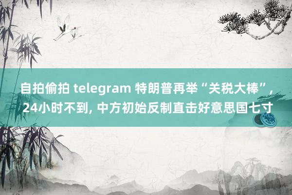 自拍偷拍 telegram 特朗普再举“关税大棒”, 24小时不到, 中方初始反制直击好意思国七寸